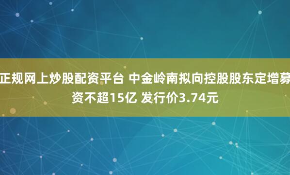 正规网上炒股配资平台 中金岭南拟向控股股东定增募资不超15亿 发行价3.74元