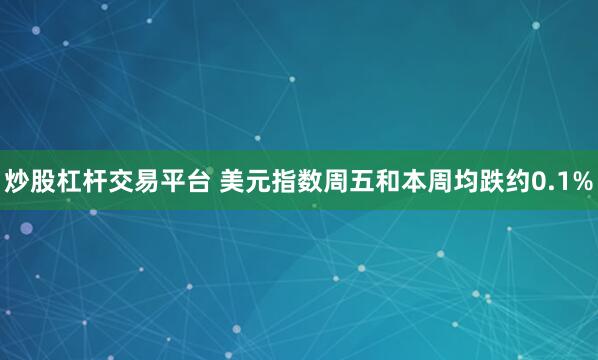炒股杠杆交易平台 美元指数周五和本周均跌约0.1%