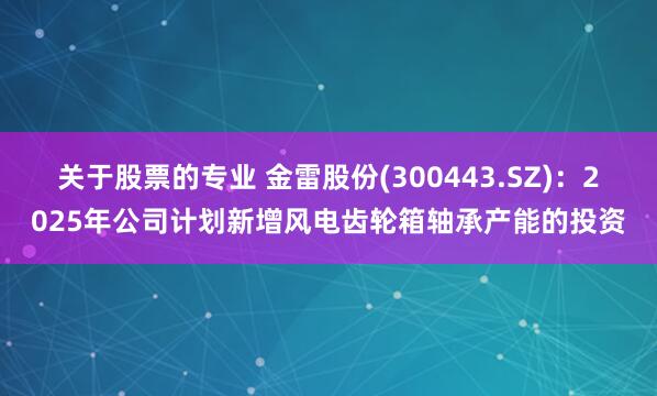 关于股票的专业 金雷股份(300443.SZ)：2025年公司计划新增风电齿轮箱轴承产能的投资