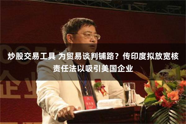 炒股交易工具 为贸易谈判铺路？传印度拟放宽核责任法以吸引美国企业