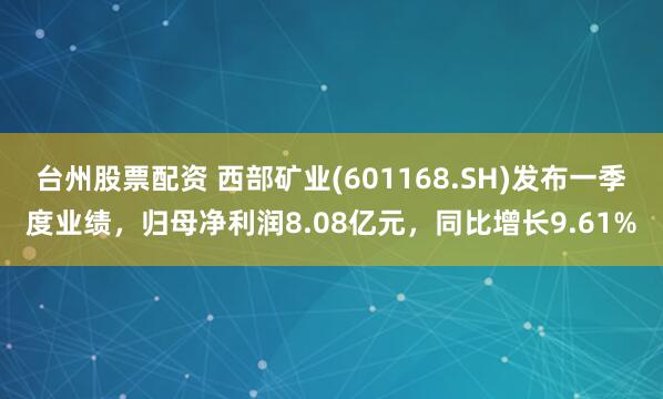 台州股票配资 西部矿业(601168.SH)发布一季度业绩，归母净利润8.08亿元，同比增长9.61%