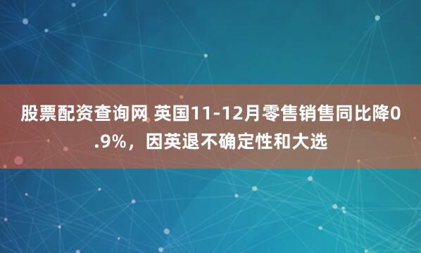 股票配资查询网 英国11-12月零售销售同比降0.9%，因英退不确定性和大选