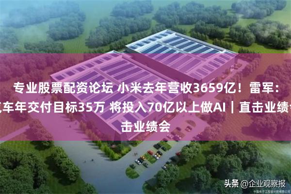 专业股票配资论坛 小米去年营收3659亿！雷军：汽车年交付目标35万 将投入70亿以上做AI｜直击业绩会
