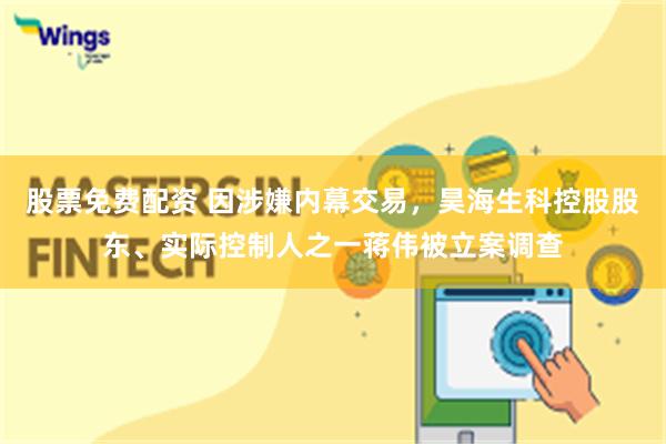 股票免费配资 因涉嫌内幕交易，昊海生科控股股东、实际控制人之一蒋伟被立案调查
