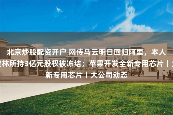 北京炒股配资开户 网传马云明日回归阿里，本人回应；王健林所持3亿元股权被冻结；苹果开发全新专用芯片丨大公司动态