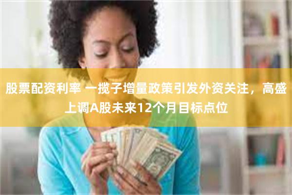 股票配资利率 一揽子增量政策引发外资关注，高盛上调A股未来12个月目标点位