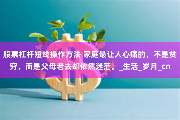 股票杠杆短线操作方法 家庭最让人心痛的，不是贫穷，而是父母老去却依然迷茫。_生活_岁月_cn