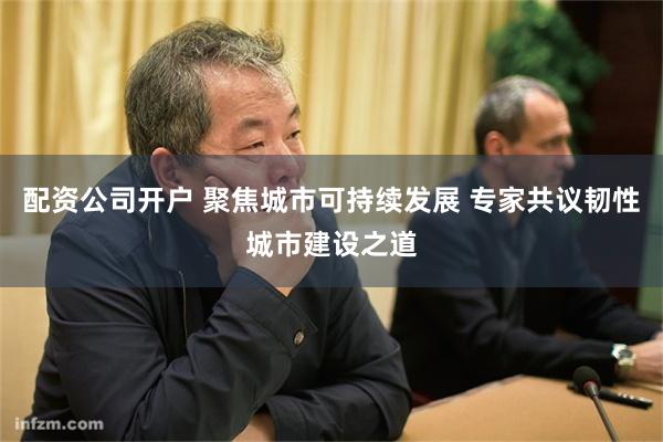 配资公司开户 聚焦城市可持续发展 专家共议韧性城市建设之道