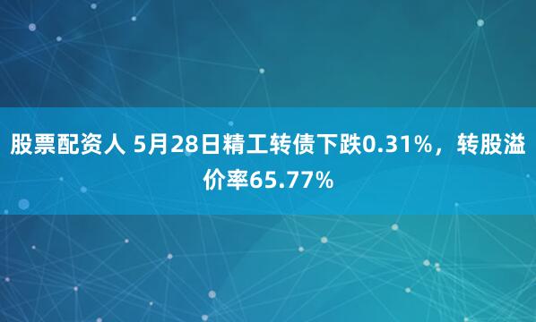 股票配资人 5月28日精工转债下跌0.31%，转股溢价率65.77%