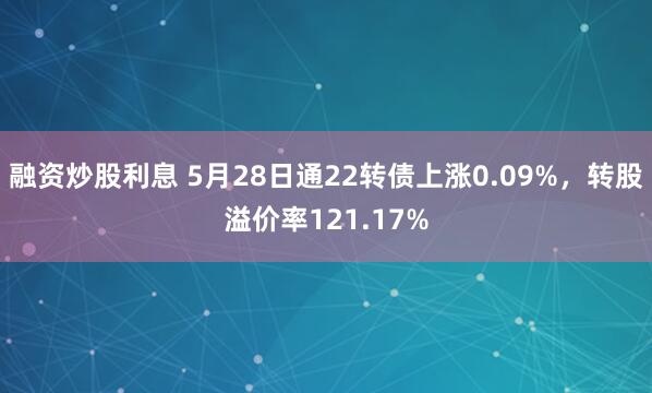 融资炒股利息 5月28日通22转债上涨0.09%，转股溢价率121.17%