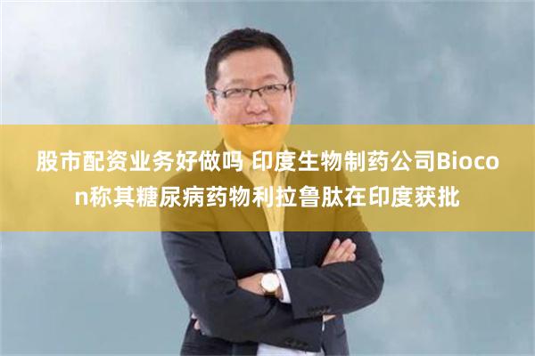股市配资业务好做吗 印度生物制药公司Biocon称其糖尿病药物利拉鲁肽在印度获批