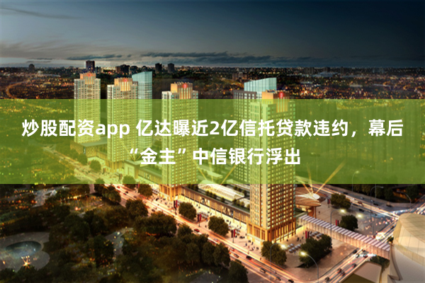 炒股配资app 亿达曝近2亿信托贷款违约，幕后“金主”中信银行浮出
