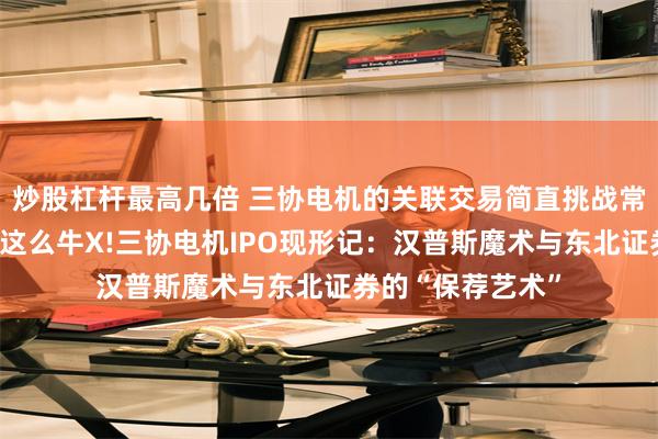 炒股杠杆最高几倍 三协电机的关联交易简直挑战常识，没办法，就这么牛X!三协电机IPO现形记：汉普斯魔术与东北证券的“保荐艺术”