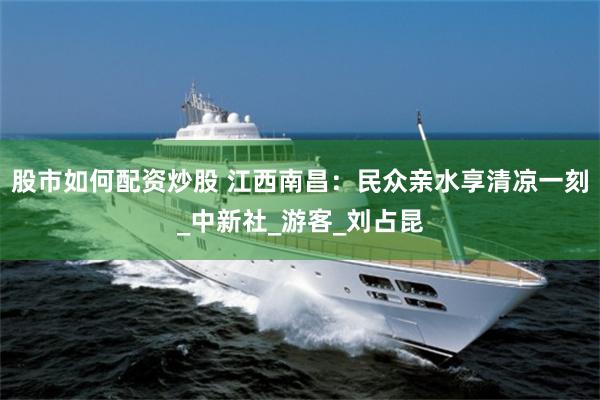 股市如何配资炒股 江西南昌：民众亲水享清凉一刻_中新社_游客_刘占昆