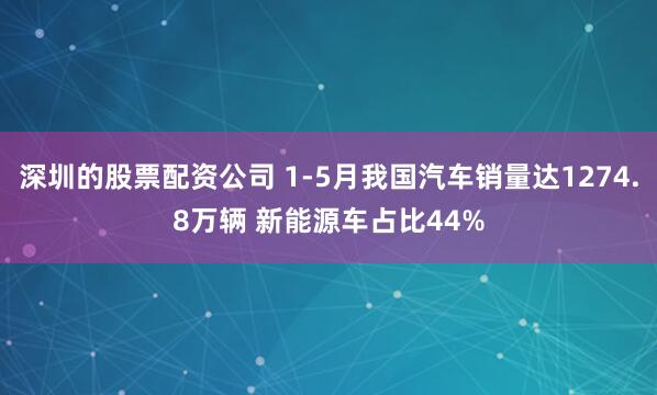 深圳的股票配资公司 1-5月我国汽车销量达1274.8万辆 新能源车占比44%