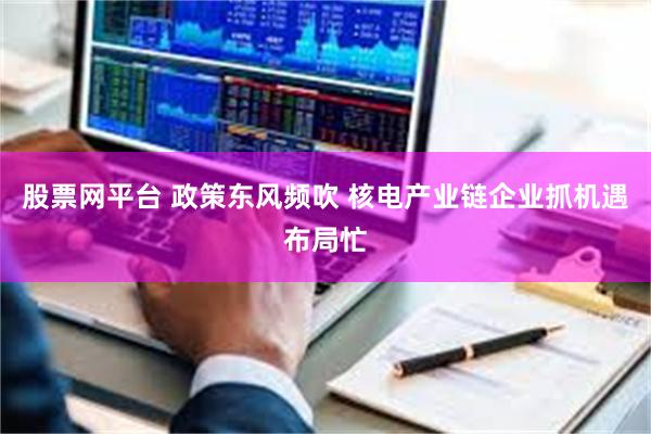 股票网平台 政策东风频吹 核电产业链企业抓机遇布局忙