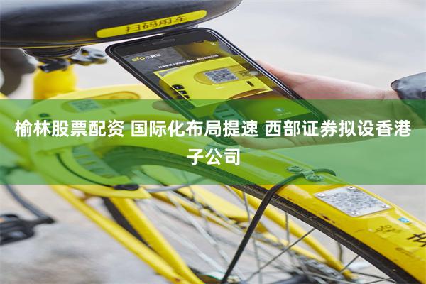 榆林股票配资 国际化布局提速 西部证券拟设香港子公司