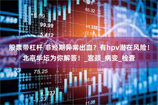 股票带杠杆 非经期异常出血？有hpv潜在风险！北京华坛为你解答！_宫颈_病变_检查