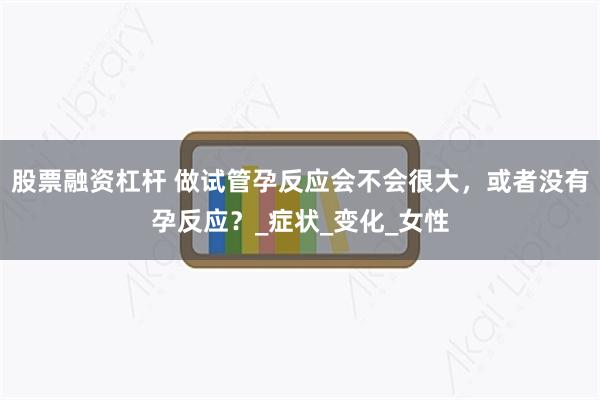 股票融资杠杆 做试管孕反应会不会很大，或者没有孕反应？_症状_变化_女性