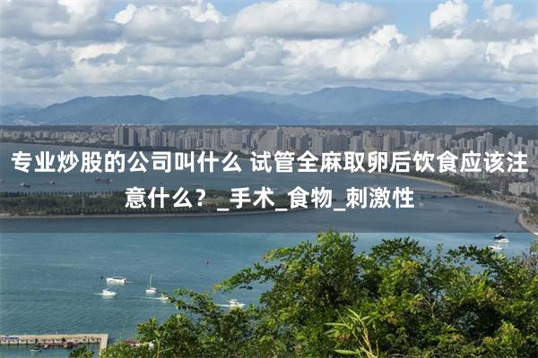 专业炒股的公司叫什么 试管全麻取卵后饮食应该注意什么？_手术_食物_刺激性