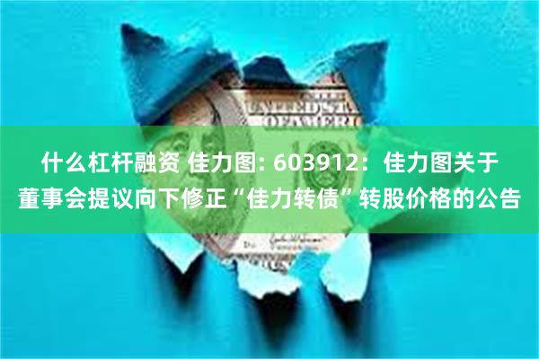 什么杠杆融资 佳力图: 603912:佳力图关于董事会提议向下修正“佳力转债”转股价格的公告
