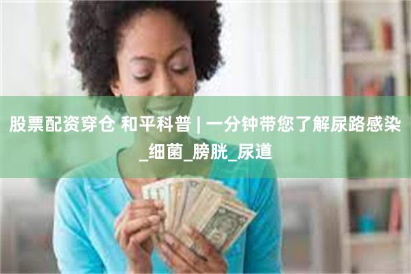 股票配资穿仓 和平科普 | 一分钟带您了解尿路感染_细菌_膀胱_尿道