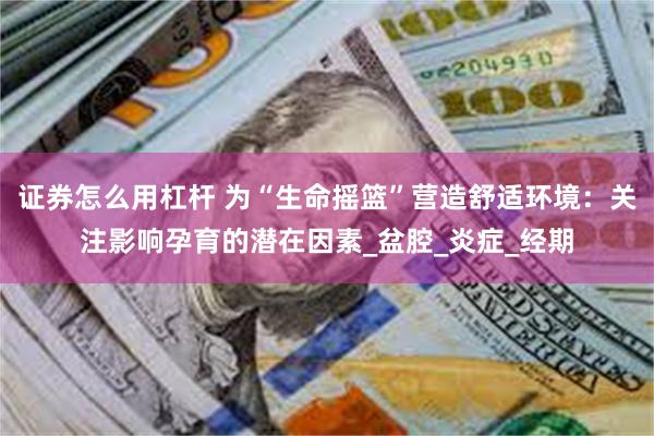 证券怎么用杠杆 为“生命摇篮”营造舒适环境：关注影响孕育的潜在因素_盆腔_炎症_经期