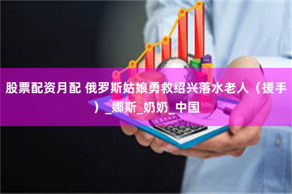 股票配资月配 俄罗斯姑娘勇救绍兴落水老人（援手）_娜斯_奶奶_中国