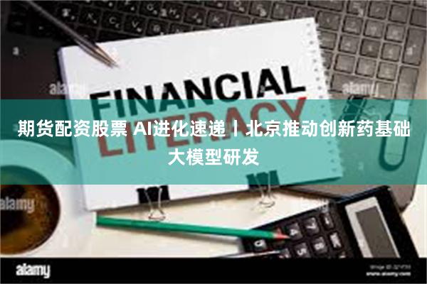 期货配资股票 AI进化速递丨北京推动创新药基础大模型研发