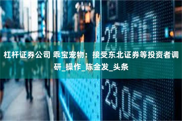 杠杆证券公司 乖宝宠物：接受东北证券等投资者调研_操作_陈金发_头条