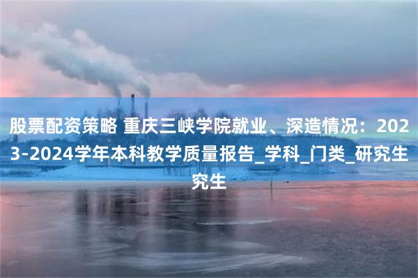 股票配资策略 重庆三峡学院就业、深造情况：2023-2024学年本科教学质量报告_学科_门类_研究生