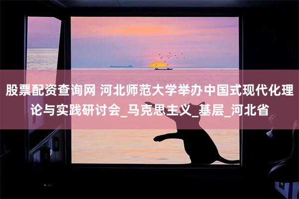 股票配资查询网 河北师范大学举办中国式现代化理论与实践研讨会_马克思主义_基层_河北省