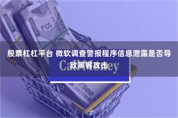 股票杠杠平台 微软调查警报程序信息泄露是否导致黑客攻击