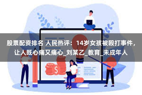 股票配资排名 人民热评：14岁女孩被殴打事件，让人既心痛又痛心_刘某乙_教育_未成年人