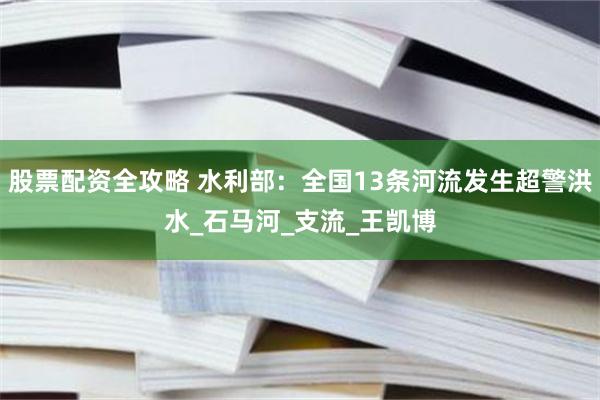 股票配资全攻略 水利部：全国13条河流发生超警洪水_石马河_支流_王凯博
