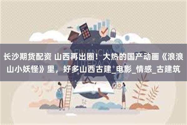 长沙期货配资 山西再出圈！大热的国产动画《浪浪山小妖怪》里，好多山西古建_电影_情感_古建筑