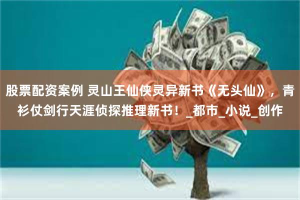 股票配资案例 灵山王仙侠灵异新书《无头仙》，青衫仗剑行天涯侦探推理新书！_都市_小说_创作