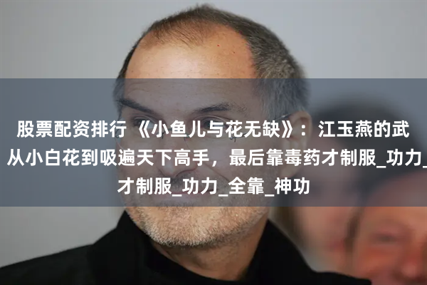 股票配资排行 《小鱼儿与花无缺》：江玉燕的武功有多狠？从小白花到吸遍天下高手，最后靠毒药才制服_功力_全靠_神功