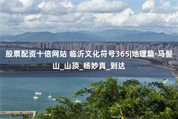 股票配资十倍网站 临沂文化符号365|地理篇·马髻山_山顶_杨妙真_到达