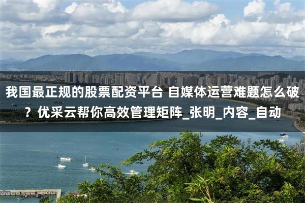 我国最正规的股票配资平台 自媒体运营难题怎么破？优采云帮你高效管理矩阵_张明_内容_自动