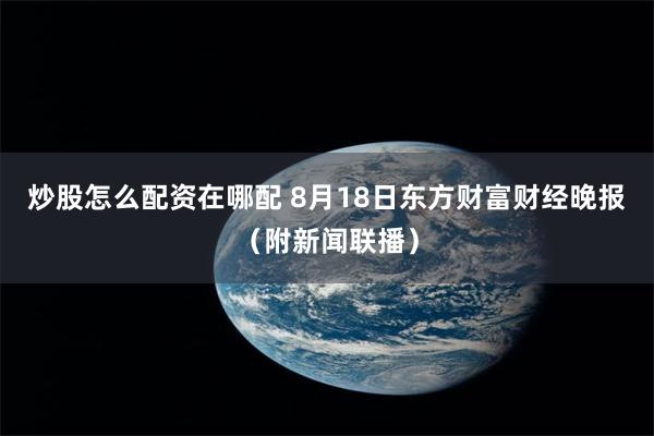 炒股怎么配资在哪配 8月18日东方财富财经晚报（附新闻联播）