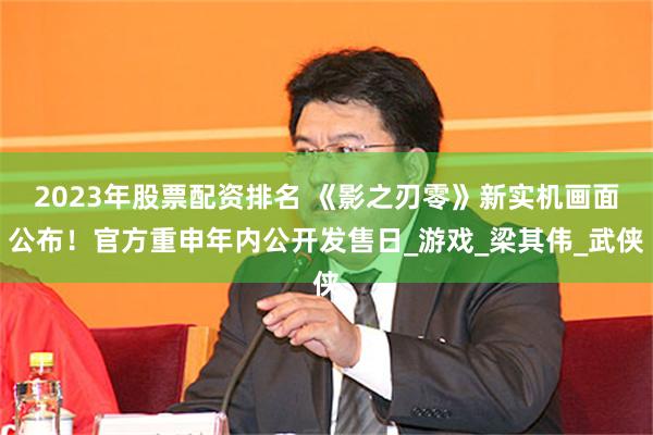 2023年股票配资排名 《影之刃零》新实机画面公布！官方重申年内公开发售日_游戏_梁其伟_武侠