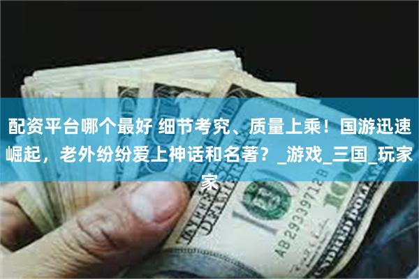 配资平台哪个最好 细节考究、质量上乘！国游迅速崛起，老外纷纷爱上神话和名著？_游戏_三国_玩家
