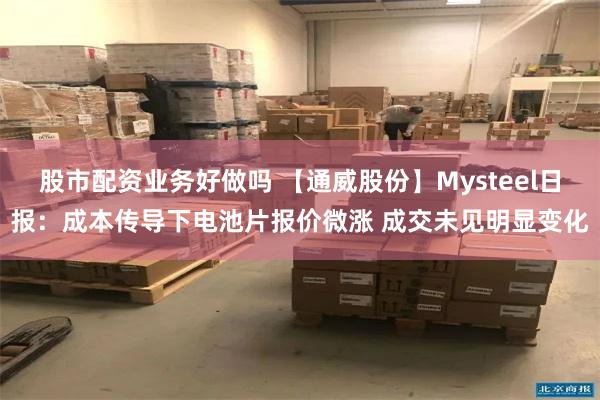 股市配资业务好做吗 【通威股份】Mysteel日报：成本传导下电池片报价微涨 成交未见明显变化
