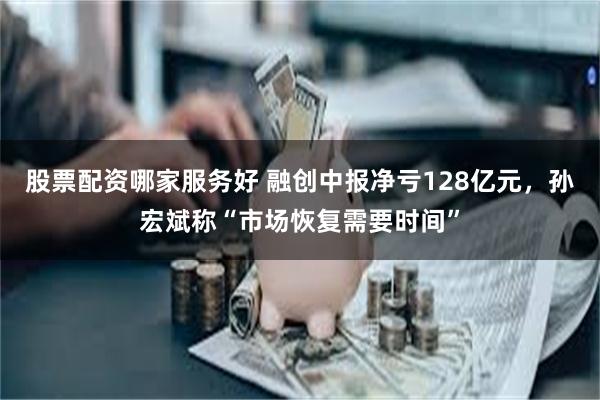股票配资哪家服务好 融创中报净亏128亿元，孙宏斌称“市场恢复需要时间”