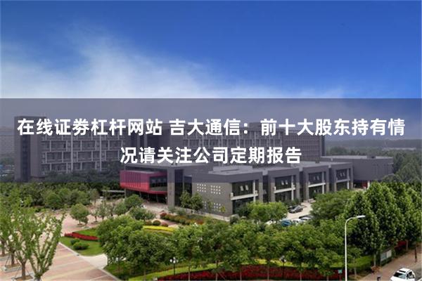 在线证劵杠杆网站 吉大通信：前十大股东持有情况请关注公司定期报告